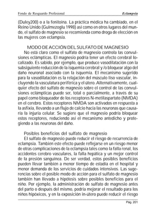 Fondo de Resguardo Profesional

Eclampsia

(Duley200) o a la fenitoina. La práctica médica ha cambiado, en el
Reino Unido (Gulmezoglu 1998) así como en otros lugares del mundo, el sulfato de magnesio se recomienda como droga de elección en
las mujeres con eclampsia.
MODO DE ACCIÓN DEL SULFATO DE MAGNESIO
No está claro como el sulfato de magnesio controla las convulsiones eclámpticas. El magnesio podría tener un efecto cerebral localizado. Es sabido, por ejemplo, que produce vasodilatación con la
subsiguiente reducción de la isquemia cerebral y /o bloquear algo del
daño neuronal asociado con la isquemia. El mecanismo sugerido
para la vasodilatación es la relajación del músculo liso vascular, incluyendo la vasculatura periférica y el útero. Alternativamente, cualquier efecto del sulfato de magnesio sobre el control de las convulsiones eclámpticas puede ser, total o parcialmente, a través de su
papel como bloqueador de los receptores N-metilaspartato (NMDA)
en el cerebro. Estos receptores NMDA son activados en respuesta a
la asfixia, llevando a un flujo de calcio hacia las neuronas que causaría la injuria celular. Se sugiere que el magnesio podría bloquear
estos receptores, reduciendo así el mecanismo antedicho y protegiendo a las neuronas del daño.
Posibles beneficios del sulfato de magnesio
El sulfato de magnesio puede reducir el riesgo de recurrencia de
eclampsia. También este efecto puede reflejarse en un riesgo menor
de otras complicaciones de la eclampsia tales como la falla renal, los
accidentes cerebro vasculares, la falla hepática y un mejor control
de la presión sanguínea. De ser verdad, estos posibles beneficios
pueden llevar también a menor tiempo de estadía en el hospital y
menor demanda de los servicios de cuidados intensivos. Las sugerencias sobre el posible modo de acción para el sulfato de magnesio
también han llevado a hipótesis sobre posibles beneficios para el
niño. Por ejemplo, la administración de sulfato de magnesio antes
del parto o después del mismo, podría mejorar el resultado para los
niños hipóxicos, y en la exposición in-útero puede reducir el riesgo
Pág. 201

 