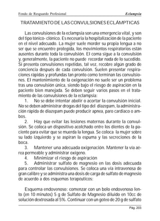 Fondo de Resguardo Profesional

Eclampsia

TRATAMIENTO DE LAS CONVULSIONES ECLÁMPTICAS
Las convulsiones de la eclampsia son una emergencia vital, y son
del tipo tónico- clónico. Es necesaria la hospitalización de la paciente
en el nivel adecuado. La mujer suele morder su propia lengua a no
ser que se encuentre protegida, los movimientos respiratorios están
ausentes durante toda la convulsión. El coma sigue a la convulsión
y, generalmente, la paciente no puede recordar nada de lo sucedido.
Si presenta convulsiones repetidas, tal vez, recobre algún grado de
conciencia después de cada convulsión. Suelen presentar respiraciones rápidas y profundas tan pronto como terminan las convulsiones. El mantenimiento de la oxigenación no suele ser un problema
tras una convulsión única, siendo bajo el riesgo de aspiración en la
paciente bien manejada. Se deben seguir varios pasos en el tratamiento de las convulsiones de la eclampsia:
1. No se debe intentar abolir o acortar la convulsión inicial.
No se deben administrar drogas del tipo del diazepam, la administración rápida de diazepam puede producir apnea, paro cardiaco o ambos.
2. Hay que evitar las lesiones maternas durante la convulsión. Se coloca un dispositivo acolchado entre los dientes de la paciente para evitar que se muerda la lengua. Se coloca la mujer sobre
su lado izquierdo y se aspiran la espuma y las secreciones de la
boca.
3. Mantener una adecuada oxigenación. Mantener la vía aérea permeable y administrar oxigeno.
4. Minimizar el riesgo de aspiración
5. Administrar sulfato de magnesio en las dosis adecuada
para controlar las convulsiones. Se coloca una vía intravenosa de
gran calibre y se administra una dosis de carga de sulfato de magnesio
de acuerdo a dos esquemas terapéuticos:
Esquema endovenoso: comenzar con un bolo endovenoso lento (en 10 minutos) 5 g de Sulfato de Magnesio diluido en 10cc de
solución dextrosada al 5%. Continuar con un goteo de 20 g de sulfato
Pág. 203

 
