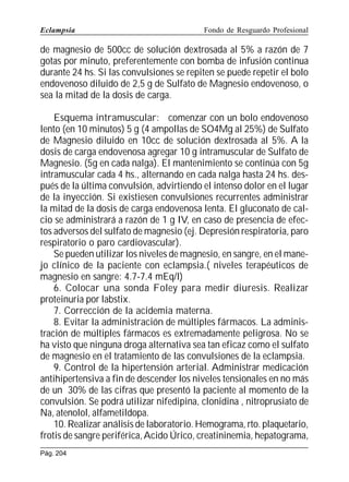 Eclampsia

Fondo de Resguardo Profesional

de magnesio de 500cc de solución dextrosada al 5% a razón de 7
gotas por minuto, preferentemente con bomba de infusión continua
durante 24 hs. Si las convulsiones se repiten se puede repetir el bolo
endovenoso diluido de 2,5 g de Sulfato de Magnesio endovenoso, o
sea la mitad de la dosis de carga.
Esquema intramuscular: comenzar con un bolo endovenoso
lento (en 10 minutos) 5 g (4 ampollas de SO4Mg al 25%) de Sulfato
de Magnesio diluido en 10cc de solución dextrosada al 5%. A la
dosis de carga endovenosa agregar 10 g intramuscular de Sulfato de
Magnesio. (5g en cada nalga). El mantenimiento se continúa con 5g
intramuscular cada 4 hs., alternando en cada nalga hasta 24 hs. después de la última convulsión, advirtiendo el intenso dolor en el lugar
de la inyección. Si existiesen convulsiones recurrentes administrar
la mitad de la dosis de carga endovenosa lenta. El gluconato de calcio se administrará a razón de 1 g IV, en caso de presencia de efectos adversos del sulfato de magnesio (ej. Depresión respiratoria, paro
respiratorio o paro cardiovascular).
Se pueden utilizar los niveles de magnesio, en sangre, en el manejo clínico de la paciente con eclampsia.( niveles terapéuticos de
magnesio en sangre: 4.7-7.4 mEq/l)
6. Colocar una sonda Foley para medir diuresis. Realizar
proteinuria por labstix.
7. Corrección de la acidemia materna.
8. Evitar la administración de múltiples fármacos. La administración de múltiples fármacos es extremadamente peligrosa. No se
ha visto que ninguna droga alternativa sea tan eficaz como el sulfato
de magnesio en el tratamiento de las convulsiones de la eclampsia.
9. Control de la hipertensión arterial. Administrar medicación
antihipertensiva a fin de descender los niveles tensionales en no más
de un 30% de las cifras que presentó la paciente al momento de la
convulsión. Se podrá utilizar nifedipina, clonidina , nitroprusiato de
Na, atenolol, alfametildopa.
10. Realizar análisis de laboratorio. Hemograma, rto. plaquetario,
frotis de sangre periférica, Acido Úrico, creatininemia, hepatograma,
Pág. 204

 