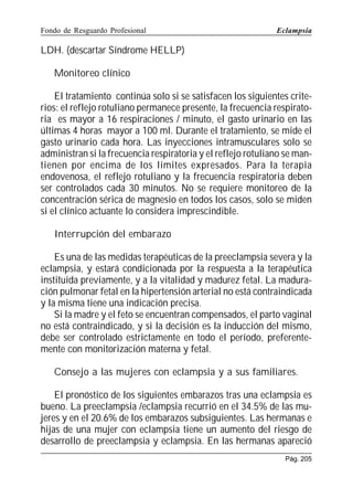 Fondo de Resguardo Profesional

Eclampsia

LDH. (descartar Síndrome HELLP)
Monitoreo clínico
El tratamiento continúa solo si se satisfacen los siguientes criterios: el reflejo rotuliano permanece presente, la frecuencia respiratoria es mayor a 16 respiraciones / minuto, el gasto urinario en las
últimas 4 horas mayor a 100 ml. Durante el tratamiento, se mide el
gasto urinario cada hora. Las inyecciones intramusculares solo se
administran si la frecuencia respiratoria y el reflejo rotuliano se mantienen por encima de los límites expresados. Para la terapia
endovenosa, el reflejo rotuliano y la frecuencia respiratoria deben
ser controlados cada 30 minutos. No se requiere monitoreo de la
concentración sérica de magnesio en todos los casos, solo se miden
si el clínico actuante lo considera imprescindible.
Interrupción del embarazo
Es una de las medidas terapéuticas de la preeclampsia severa y la
eclampsia, y estará condicionada por la respuesta a la terapéutica
instituida previamente, y a la vitalidad y madurez fetal. La maduración pulmonar fetal en la hipertensión arterial no está contraindicada
y la misma tiene una indicación precisa.
Si la madre y el feto se encuentran compensados, el parto vaginal
no está contraindicado, y si la decisión es la inducción del mismo,
debe ser controlado estrictamente en todo el período, preferentemente con monitorización materna y fetal.
Consejo a las mujeres con eclampsia y a sus familiares.
El pronóstico de los siguientes embarazos tras una eclampsia es
bueno. La preeclampsia /eclampsia recurrió en el 34.5% de las mujeres y en el 20.6% de los embarazos subsiguientes. Las hermanas e
hijas de una mujer con eclampsia tiene un aumento del riesgo de
desarrollo de preeclampsia y eclampsia. En las hermanas apareció
Pág. 205

 