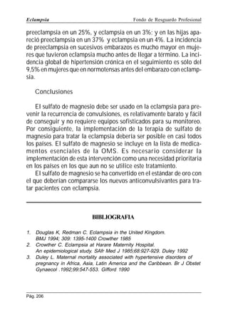 Eclampsia

Fondo de Resguardo Profesional

preeclampsia en un 25%, y eclampsia en un 3%; y en las hijas apareció preeclampsia en un 37% y eclampsia en un 4%. La incidencia
de preeclampsia en sucesivos embarazos es mucho mayor en mujeres que tuvieron eclampsia mucho antes de llegar a término. La incidencia global de hipertensión crónica en el seguimiento es sólo del
9,5% en mujeres que en normotensas antes del embarazo con eclampsia.
Conclusiones
El sulfato de magnesio debe ser usado en la eclampsia para prevenir la recurrencia de convulsiones, es relativamente barato y fácil
de conseguir y no requiere equipos sofisticados para su monitoreo.
Por consiguiente, la implementación de la terapia de sulfato de
magnesio para tratar la eclampsia debería ser posible en casi todos
los países. El sulfato de magnesio se incluye en la lista de medicamentos esenciales de la OMS. Es necesario considerar la
implementación de esta intervención como una necesidad prioritaria
en los países en los que aun no se utilice este tratamiento.
El sulfato de magnesio se ha convertido en el estándar de oro con
el que deberían compararse los nuevos anticonvulsivantes para tratar pacientes con eclampsia.

BIBLIOGRAFIA
1.
2.
3.

Douglas K, Redman C. Eclampsia in the United Kingdom.
BMJ 1994; 309: 1395-1400 Crowther 1985
Crowther C. Eclampsia at Harare Maternity Hospital.
An epidemiological study. SAfr Med J 1985;68:927-929. Duley 1992
Duley L. Maternal mortality associated with hypertensive disorders of
pregnancy in Africa, Asia, Latin America and the Caribbean. Br J Obstet
Gynaecol .1992;99:547-553. Gifford 1990

Pág. 206

 