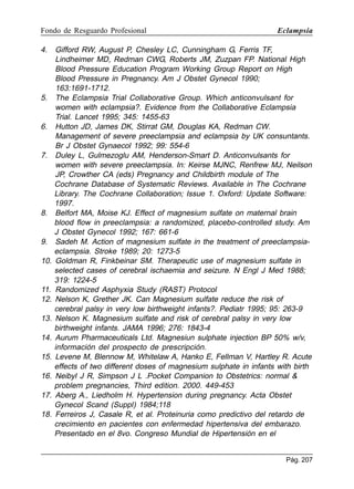 Fondo de Resguardo Profesional

4.

5.

6.

7.

8.

9.
10.

11.
12.
13.
14.
15.
16.
17.
18.

Eclampsia

Gifford RW, August P, Chesley LC, Cunningham G, Ferris TF,
Lindheimer MD, Redman CWG, Roberts JM, Zuzpan FP. National High
Blood Pressure Education Program Working Group Report on High
Blood Pressure in Pregnancy. Am J Obstet Gynecol 1990;
163:1691-1712.
The Eclampsia Trial Collaborative Group. Which anticonvulsant for
women with eclampsia?. Evidence from the Collaborative Eclampsia
Trial. Lancet 1995; 345: 1455-63
Hutton JD, James DK, Stirrat GM, Douglas KA, Redman CW.
Management of severe preeclampsia and eclampsia by UK consuntants.
Br J Obstet Gynaecol 1992; 99: 554-6
Duley L, Gulmezoglu AM, Henderson-Smart D. Anticonvulsants for
women with severe preeclampsia. In: Keirse MJNC, Renfrew MJ, Neilson
JP, Crowther CA (eds) Pregnancy and Childbirth module of The
Cochrane Database of Systematic Reviews. Available in The Cochrane
Library. The Cochrane Collaboration; Issue 1. Oxford: Update Software:
1997.
Belfort MA, Moise KJ. Effect of magnesium sulfate on maternal brain
blood flow in preeclampsia: a randomized, placebo-controlled study. Am
J Obstet Gynecol 1992; 167: 661-6
Sadeh M. Action of magnesium sulfate in the treatment of preeclampsiaeclampsia. Stroke 1989; 20: 1273-5
Goldman R, Finkbeinar SM. Therapeutic use of magnesium sulfate in
selected cases of cerebral ischaemia and seizure. N Engl J Med 1988;
319: 1224-5
Randomized Asphyxia Study (RAST) Protocol
Nelson K, Grether JK. Can Magnesium sulfate reduce the risk of
cerebral palsy in very low birthweight infants?. Pediatr 1995; 95: 263-9
Nelson K. Magnesium sulfate and risk of cerebral palsy in very low
birthweight infants. JAMA 1996; 276: 1843-4
Aurum Pharmaceuticals Ltd. Magnesiun sulphate injection BP 50% w/v,
información del prospecto de prescripción.
Levene M, Blennow M, Whitelaw A, Hanko E, Fellman V, Hartley R. Acute
effects of two different doses of magnesium sulphate in infants with birth
Neibyl J R, Simpson J L .Pocket Companion to Obstetrics: normal 
problem pregnancies, Third edition. 2000. 449-453
Aberg A., Liedholm H. Hypertension during pregnancy. Acta Obstet
Gynecol Scand (Suppl) 1984;118
Ferreiros J, Casale R, et al. Proteinuria como predictivo del retardo de
crecimiento en pacientes con enfermedad hipertensiva del embarazo.
Presentado en el 8vo. Congreso Mundial de Hipertensión en el
Pág. 207

 