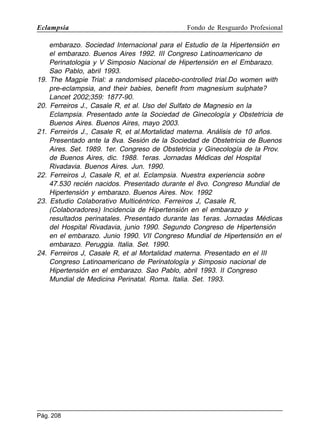 Eclampsia

19.

20.

21.

22.

23.

24.

Fondo de Resguardo Profesional

embarazo. Sociedad Internacional para el Estudio de la Hipertensión en
el embarazo. Buenos Aires 1992. III Congreso Latinoamericano de
Perinatologia y V Simposio Nacional de Hipertensión en el Embarazo.
Sao Pablo, abril 1993.
The Magpie Trial: a randomised placebo-controlled trial.Do women with
pre-eclampsia, and their babies, benefit from magnesium sulphate?
Lancet 2002;359: 1877-90.
Ferreiros J., Casale R, et al. Uso del Sulfato de Magnesio en la
Eclampsia. Presentado ante la Sociedad de Ginecología y Obstetricia de
Buenos Aires. Buenos Aires, mayo 2003.
Ferreirós J., Casale R, et al.Mortalidad materna. Análisis de 10 años.
Presentado ante la 8va. Sesión de la Sociedad de Obstetricia de Buenos
Aires. Set. 1989. 1er. Congreso de Obstetricia y Ginecología de la Prov.
de Buenos Aires, dic. 1988. 1eras. Jornadas Médicas del Hospital
Rivadavia. Buenos Aires. Jun. 1990.
Ferreiros J, Casale R, et al. Eclampsia. Nuestra experiencia sobre
47.530 recién nacidos. Presentado durante el 8vo. Congreso Mundial de
Hipertensión y embarazo. Buenos Aires. Nov. 1992
Estudio Colaborativo Multicéntrico. Ferreiros J, Casale R,
(Colaboradores) Incidencia de Hipertensión en el embarazo y
resultados perinatales. Presentado durante las 1eras. Jornadas Médicas
del Hospital Rivadavia, junio 1990. Segundo Congreso de Hipertensión
en el embarazo. Junio 1990. VII Congreso Mundial de Hipertensión en el
embarazo. Peruggia. Italia. Set. 1990.
Ferreiros J, Casale R, et al Mortalidad materna. Presentado en el III
Congreso Latinoamericano de Perinatología y Simposio nacional de
Hipertensión en el embarazo. Sao Pablo, abril 1993. II Congreso
Mundial de Medicina Perinatal. Roma. Italia. Set. 1993.

Pág. 208

 