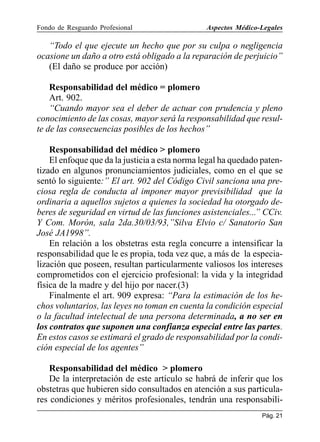 Fondo de Resguardo Profesional

Aspectos Médico-Legales

“Todo el que ejecute un hecho que por su culpa o negligencia
ocasione un daño a otro está obligado a la reparación de perjuicio”
(El daño se produce por acción)
Responsabilidad del médico = plomero
Art. 902.
“Cuando mayor sea el deber de actuar con prudencia y pleno
conocimiento de las cosas, mayor será la responsabilidad que resulte de las consecuencias posibles de los hechos”
Responsabilidad del médico  plomero
El enfoque que da la justicia a esta norma legal ha quedado patentizado en algunos pronunciamientos judiciales, como en el que se
sentó lo siguiente:” El art. 902 del Código Civil sanciona una preciosa regla de conducta al imponer mayor previsibilidad que la
ordinaria a aquellos sujetos a quienes la sociedad ha otorgado deberes de seguridad en virtud de las funciones asistenciales...” CCiv.
Y Com. Morón, sala 2da.30/03/93,”Silva Elvio c/ Sanatorio San
José JA1998”.
En relación a los obstetras esta regla concurre a intensificar la
responsabilidad que le es propia, toda vez que, a más de la especialización que poseen, resultan particularmente valiosos los intereses
comprometidos con el ejercicio profesional: la vida y la integridad
física de la madre y del hijo por nacer.(3)
Finalmente el art. 909 expresa: “Para la estimación de los hechos voluntarios, las leyes no toman en cuenta la condición especial
o la facultad intelectual de una persona determinada, a no ser en
los contratos que suponen una confianza especial entre las partes.
En estos casos se estimará el grado de responsabilidad por la condición especial de los agentes”
Responsabilidad del médico  plomero
De la interpretación de este artículo se habrá de inferir que los
obstetras que hubieren sido consultados en atención a sus particulares condiciones y méritos profesionales, tendrán una responsabiliPág. 21

 
