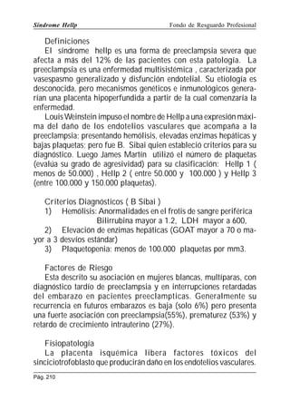 Síndrome Hellp

Fondo de Resguardo Profesional

Definiciones
El síndrome hellp es una forma de preeclampsia severa que
afecta a más del 12% de las pacientes con esta patología. La
preeclampsia es una enfermedad multisistémica , caracterizada por
vasespasmo generalizado y disfunción endotelial. Su etiología es
desconocida, pero mecanismos genéticos e inmunológicos generarían una placenta hipoperfundida a partir de la cual comenzaría la
enfermedad.
Louis Weinstein impuso el nombre de Hellp a una expresión máxima del daño de los endotelios vasculares que acompaña a la
preeclampsia; presentando hemólisis, elevadas enzimas hepáticas y
bajas plaquetas; pero fue B. Sibai quien estableció criterios para su
diagnóstico. Luego James Martín utilizó el número de plaquetas
(evalúa su grado de agresividad) para su clasificación: Hellp 1 (
menos de 50.000) , Hellp 2 ( entre 50.000 y 100.000 ) y Hellp 3
(entre 100.000 y 150.000 plaquetas).
Criterios Diagnósticos ( B Sibai )
1) Hemólisis: Anormalidades en el frotis de sangre periférica
Bilirrubina mayor a 1.2, LDH mayor a 600,
2) Elevación de enzimas hepáticas (GOAT mayor a 70 o mayor a 3 desvíos estándar)
3) Plaquetopenia: menos de 100.000 plaquetas por mm3.
Factores de Riesgo
Esta descrito su asociación en mujeres blancas, multíparas, con
diagnóstico tardío de preeclampsia y en interrupciones retardadas
del embarazo en pacientes preeclampticas. Generalmente su
recurrencia en futuros embarazos es baja (solo 6%) pero presenta
una fuerte asociación con preeclampsia(55%), prematurez (53%) y
retardo de crecimiento intrauterino (27%).
Fisiopatología
La placenta isquémica libera factores tóxicos del
sinciciotrofoblasto que producirán daño en los endotelios vasculares.
Pág. 210

 