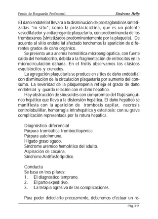 Fondo de Resguardo Profesional

Síndrome Hellp

El daño endotelial llevará a la disminución de prostaglandinas sintetizadas “in situ”, como la prostaciciclina, que es un potente
vasodilatador y antiagregante plaquetario, con predominancia de los
tromboxanos (sintetizados predominantemente por la plaqueta). De
acuerdo al sitio endotelial afectado tendremos la aparición de diferentes grados de daño orgánico.
Se presenta un a anemia hemolítica microangiopática, con fuerte
caída del hematocrito, debida a la fragmentación de eritrocitos en la
microcirculación dañada. En el frotis observamos los clásicos
esquistocitos y crenados.
La agregación plaquetaria se produce en sitios de daño endotelial
con disminución de la circulación plaquetaria por aumento del consumo. La severidad de la plaquetopenia refleja el grado de daño
endotelial y guarda relación con el daño hepático.
Hay obstrucción de sinusoides con compromiso del flujo sanguíneo hepático que lleva a la distensión hepática. El daño hepático se
manifiesta con la aparición de trombosis capilar, necrosis
centrolobulillar, hemorragia intrahepática y esteatosis; con su grave
complicación representada por la rotura hepática.
Diagnóstico diferencial
Púrpura trombótica trombocitopénica.
Púrpura autoinmune.
Hígado graso agudo.
Síndrome urémico hemolítico del adulto.
Aspiración de cocaína.
Síndrome Antifosfolipídico.
Conducta
Se basa en tres pilares:
1. El diagnóstico temprano.
2. El parto expeditivo.
3. La terapia agresiva de las complicaciones.
Para poder detectarlo precozmente, deberemos efectuar un rePág. 211

 