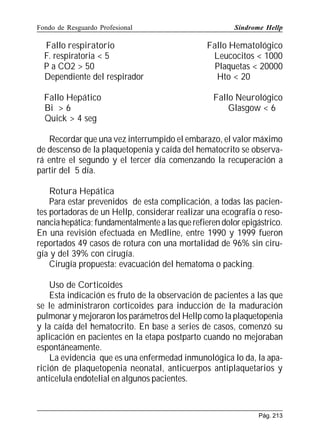 Fondo de Resguardo Profesional

Fallo respiratorio
F. respiratoria  5
P a CO2  50
Dependiente del respirador
Fallo Hepático
Bi  6
Quick  4 seg

Síndrome Hellp

Fallo Hematológico
Leucocitos  1000
Plaquetas  20000
Hto  20
Fallo Neurológico
Glasgow  6

Recordar que una vez interrumpido el embarazo, el valor máximo
de descenso de la plaquetopenia y caída del hematocrito se observará entre el segundo y el tercer día comenzando la recuperación a
partir del 5 día.
Rotura Hepática
Para estar prevenidos de esta complicación, a todas las pacientes portadoras de un Hellp, considerar realizar una ecografía o resonancia hepática; fundamentalmente a las que refieren dolor epigástrico.
En una revisión efectuada en Medline, entre 1990 y 1999 fueron
reportados 49 casos de rotura con una mortalidad de 96% sin cirugía y del 39% con cirugía.
Cirugía propuesta: evacuación del hematoma o packing.
Uso de Corticoides
Esta indicación es fruto de la observación de pacientes a las que
se le administraron corticoides para inducción de la maduración
pulmonar y mejoraron los parámetros del Hellp como la plaquetopenia
y la caída del hematocrito. En base a series de casos, comenzó su
aplicación en pacientes en la etapa postparto cuando no mejoraban
espontáneamente.
La evidencia que es una enfermedad inmunológica lo da, la aparición de plaquetopenia neonatal, anticuerpos antiplaquetarios y
anticelula endotelial en algunos pacientes.

Pág. 213

 