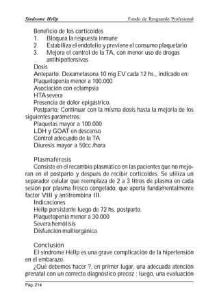 Síndrome Hellp

Fondo de Resguardo Profesional

Beneficio de los corticoides
1. Bloquea la respuesta inmune
2. Estabiliza el endotelio y previene el consumo plaquetario
3. Mejora el control de la TA, con menor uso de drogas
antihipertensivas
Dosis
Anteparto: Dexametasona 10 mg EV cada 12 hs., indicado en:
Plaquetopenia menor a 100.000
Asociación con eclampsia
HTA severa
Presencia de dolor epigástrico.
Postparto: Continuar con la misma dosis hasta la mejoria de los
siguientes parámetros:
Plaquetas mayor a 100.000
LDH y GOAT en descenso
Control adecuado de la TA
Diuresis mayor a 50cc./hora
Plasmaféresis
Consiste en el recambio plasmático en las pacientes que no mejoran en el postparto y después de recibir corticoides. Se utiliza un
separador celular que reemplaza de 2 a 3 litros de plasma en cada
sesión por plasma fresco congelado, que aporta fundamentalmente
factor VIII y antitrombina III.
Indicaciones
Hellp persistente luego de 72 hs. postparto.
Plaquetopenia menor a 30.000
Severa hemólisis
Disfunción multiorgánica
Conclusión
El síndrome Hellp es una grave complicación de la hipertensión
en el embarazo.
¿Qué debemos hacer ?, en primer lugar, una adecuada atención
prenatal con un correcto diagnóstico precoz ; luego, una evaluación
Pág. 214

 