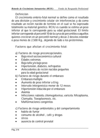 Retardo de Crecimiento Intrauterino (RCIU)

Fondo de Resguardo Profesional

Definición
El crecimiento embrio-fetal normal se define como el resultado
de una división y crecimiento celular sin interferencias y da como
resultado un recién nacido de termino en el cual se ha expresado
totalmente su material genético. RCIU es cuando se estima un peso
inferior al que le corresponde para su edad gestacional. El límite
inferior corresponde al percentil 10 de la curva de percentilos o aquellos
quienes crecieran en un percentil normal y decae 2 desvíos estándar
o pesa menos de 2,500 Kg., dejando de lado a los pretérminos.
Factores que afectan el crecimiento fetal:
a) Factores de riesgo preconcepcionales.
•
Bajo nivel socioeconómico cultural
•
Edades extremas
•
Baja talla y/o bajo peso
•
Hipertensión, diabetes, nefropatías
•
Antecedentes de recién nacidos pequeños
para la edad gestacional
b) Factores de riesgo durante el embarazo
•
Embarazo múltiple
•
Aumento de peso inferior a 8 kg
•
Intervalo intergenésico menor de 12 meses
•
Hipertensión inducida por el embarazo
•
Anemia
•
Infecciones: rubéola, citomegalovirus, varicela. Micoplasma,
Clamydia, Toxoplasmosis, etc.
•
Malformaciones congénitas
c) Factores de riesgo ambientales y del comportamiento
•
habito de fumar
•
consumo de alcohol , café y drogas
•
stress
•
ausencia de control prenatal
Pág. 218

 