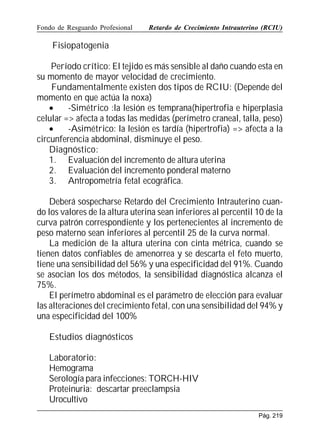Fondo de Resguardo Profesional

Retardo de Crecimiento Intrauterino (RCIU)

Fisiopatogenia
Período crítico: El tejido es más sensible al daño cuando esta en
su momento de mayor velocidad de crecimiento.
Fundamentalmente existen dos tipos de RCIU: (Depende del
momento en que actúa la noxa)
•
-Simétrico :la lesión es temprana(hipertrofia e hiperplasia
celular = afecta a todas las medidas (perímetro craneal, talla, peso)
•
-Asimétrico: la lesión es tardía (hipertrofia) = afecta a la
circunferencia abdominal, disminuye el peso.
Diagnóstico:
1. Evaluación del incremento de altura uterina
2. Evaluación del incremento ponderal materno
3. Antropometría fetal ecográfica.
Deberá sospecharse Retardo del Crecimiento Intrauterino cuando los valores de la altura uterina sean inferiores al percentil 10 de la
curva patrón correspondiente y los pertenecientes al incremento de
peso materno sean inferiores al percentil 25 de la curva normal.
La medición de la altura uterina con cinta métrica, cuando se
tienen datos confiables de amenorrea y se descarta el feto muerto,
tiene una sensibilidad del 56% y una especificidad del 91%. Cuando
se asocian los dos métodos, la sensibilidad diagnóstica alcanza el
75%.
El perímetro abdominal es el parámetro de elección para evaluar
las alteraciones del crecimiento fetal, con una sensibilidad del 94% y
una especificidad del 100%
Estudios diagnósticos
Laboratorio:
Hemograma
Serología para infecciones: TORCH-HIV
Proteinuria: descartar preeclampsia
Urocultivo
Pág. 219

 