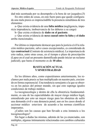 Aspectos Médico-Legales

Fondo de Resguardo Profesional

dad más acentuada por su desempeño a la hora de ser juzgados.(3)
En otro orden de cosas, en este fuero para que quede configurada una mala praxis es imprescindible la presencia simultánea de tres
elementos:
a- Que exista evidencia de una falta médica (negligencia, impericia imprudencia, inobservancia de los deberes a su cargo)
b- Que exista evidencia de daño en el paciente.
c- Que exista evidencia de nexo causal entre la falta y el daño
arriba mencionados.
Por último es importante destacar que para la justicia civil la relación médico paciente, salvo casos excepcionales, es considerada de
tipo contractual (Contrato de asistencia médica). La importancia de
esto radica, entre otras cosas, en el tiempo o plazo de prescripción
(Lapso en el cual un presunto damnificado puede iniciar un reclamo
judicial), que hasta el momento es de 10 años.
B) SITUACIÓN ACTUAL
Y SINIESTRALIDAD
En los últimos años, como expusiéramos anteriormente, los reclamos por mala praxis se han multiplicado en nuestro país, creciendo en forma exponencial. Una tendencia semejante a la que se observa en los países del primer mundo, sin que esto suponga iguales
condiciones de trabajo médico.
La tocoginecologia y dentro de ella la obstetricia fundamentalmente, es una de las especialidades de mayor riesgo médico legal,
entendiendo por esto un mayor riesgo para los obstetras de sufrir
una demanda civil o una denuncia penal, aun en los casos donde el
accionar médico estuviera de acuerdo a las normas científicas
imperantes.
¿Cuáles son las causas que han llevado a esta instancia a los
tocoginecologos?
Sin lugar a dudas las mismas, además de las ya enunciadas, son
múltiples, algunas íntimamente relacionadas con cambios culturales
Pág. 22

 