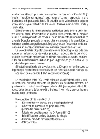 Fondo de Resguardo Profesional

Retardo de Crecimiento Intrauterino (RCIU)

fetales han sido propuestos para evaluar la centralización del flujo
(redistribución sanguínea) que ocurre como respuesta a una
hipoxemia e hipercapnia fetal. El estudio de la velocimetría doppler
prenatal incluye el estudio de los vasos uterinos, umbilicales, aorta y
cerebrales.
El incremento de las resistencias perifericas en la arteria umbilical
y/o arteria aorta descendente se asocia frecuentemente a hipoxia
fetal. En la mayoría de los casos, el descubrimiento de anomalías de
la onda Doppler precede en unos días o semanas a la aparición de
patrones cardiotocográficos patológicos y están frecuentemente asociados a un comportamiento fetal anormal y a acidemia fetal.
La velocimetría Doppler prenatal es una tecnología capaz de proporcionar información de valor práctico respecto de la condición
fetal en el caso de embarazos de riesgo biológico elevado, en particular en la hipertensión inducida por la gestación y en otros RCIU
producidos por otras causas.
El estudio rutinario de la velocimetría Doppler en embarazos de
bajo riesgo no mostró diferencias en los resultados feto-neonatales.
(Calidad de evidencia I, II-2 recomendación A)
La asociación entre RCIU y la relación sistole/diastole de la arteria umbilical elevada presenta un pronostico perinatal adverso. En
grados extremos de disfunción placentaria el flujo sanguíneo diastolico
puede estar ausente (diastole 0) o incluso invertido y pronostica una
muerte fetal inminente.
Presunción clínica en RCIU
•
-Determinación precoz de la edad gestacional
•
-Control de aumento de peso materno
(promedio entre 9-12 kg)
•
-Medición de altura uterina (Percentil 10)
•
-Identificación de los factores de riesgo.
•
-Disminución de movimientos fetales
•
-Oligoamnios
Pág. 221

 