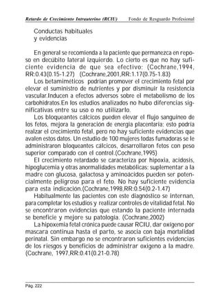 Retardo de Crecimiento Intrauterino (RCIU)

Fondo de Resguardo Profesional

Conductas habituales
y evidencias
En general se recomienda a la paciente que permanezca en reposo en decúbito lateral izquierdo. Lo cierto es que no hay suficiente evidencia de que sea efectivo; (Cochrane,1994,
RR:0.43(0.15-1.27) (Cochrane,2001,RR:1.17(0.75-1.83)
Los betamiméticos podrían promover el crecimiento fetal por
elevar el suministro de nutrientes y por disminuir la resistencia
vascular.Inducen a efectos adversos sobre el metabolismo de los
carbohidratos.En los estudios analizados no hubo diferencias significativas entre su uso o no utilizarlo.
Los bloqueantes cálcicos pueden elevar el flujo sanguíneo de
los fetos, mejora la generación de energía placentaria; esto podría
realzar el crecimiento fetal, pero no hay suficiente evidencias que
avalen estos datos. Un estudio de 100 mujeres todas fumadoras se le
administraron bloqueantes cálcicos, desarrollaron fetos con peso
superior comparado con el control.(Cochrane,1995)
El crecimiento retardado se caracteriza por hipoxia, acidosis,
hipoglucemia y otras anormalidades metabólicas; suplementar a la
madre con glucosa, galactosa y aminoácidos pueden ser potencialmente peligroso para el feto. No hay suficiente evidencia
para esta indicación.(Cochrane,1998,RR:0.54(0.2-1.47)
Habitualmente las pacientes con este diagnóstico se internan,
para completar los estudios y realizar controles de vitalidad fetal. No
se encontraron evidencias que estando la paciente internada
se beneficie y mejore su patología. (Cochrane,2002)
La hipoxemia fetal crónica puede causar RCIU, dar oxígeno por
mascara continua hasta el parto, se asocia con baja mortalidad
perinatal. Sin embargo no se encontraron suficientes evidencias
de los riesgos y beneficios de administrar oxigeno a la madre.
(Cochrane, 1997,RR:0.41(0.21-0.78)

Pág. 222

 
