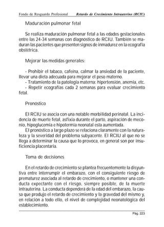 Fondo de Resguardo Profesional

Retardo de Crecimiento Intrauterino (RCIU)

Maduración pulmonar fetal
Se realiza maduración pulmonar fetal a las edades gestacionales
entre las 24-34 semanas con diagnóstico de RCIU. También se maduran las pacientes que presenten signos de inmadurez en la ecografía
obstétrica.
Mejorar las medidas generales:
- Prohibir el tabaco, cafeína, calmar la ansiedad de la paciente,
llevar una dieta adecuada para mejorar el peso materno.
- Tratamiento de la patología materna: hipertensión, anemia, etc.
- Repetir ecografías cada 2 semanas para evaluar crecimiento
fetal.
Pronóstico
El RCIU se asocia con una notable morbilidad perinatal. La incidencia de muerte fetal, asfixia durante el parto, aspiración de meconio, hipoglucemia e hipotermia neonatal esta aumentada.
El pronóstico a largo plazo se relaciona claramente con la naturaleza y la severidad del problema subyacente. El RCIU al que no se
llega a determinar la causa que lo provoca, en general son por insuficiencia placentaria.
Toma de decisiones
En el retardo de crecimiento se plantea frecuentemente la disyuntiva entre interrumpir el embarazo, con el consiguiente riesgo de
prematurez asociada al retardo de crecimiento, o mantener una conducta expectante con el riesgo, siempre posible, de la muerte
intrauterina. La conducta dependerá de la edad del embarazo, la causa que produjo el retardo de crecimiento y la gravedad del mismo y,
en relación a todo ello, el nivel de complejidad neonatológica del
establecimiento.
Pág. 223

 
