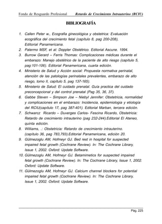 Fondo de Resguardo Profesional

Retardo de Crecimiento Intrauterino (RCIU)

BIBLIOGRAFÍA
1. Callen Peter w., Ecografia ginecológica y obstetrica: Evaluación
ecográfica del crecimiento fetal (capítulo 8, pag 200-208),
Editorial Panamericana.
2. Palermo MSF, et al: Doppler Obstétrico. Editorial Ascune. 1994.
3. Burrow Gerard – Ferris Thomas: Complicaciones médicas durante el
embarazo: Manejo obstétrico de la paciente de alto riesgo (capítulo 5,
pag:101-106). Editorial Panamericana, cuarta edición.
4. Ministerio de Salud y Acción social: Propuesta normativa perinatal,
atención de las patologías perinatales prevalentes, embarazo de alto
riesgo, tomo II, capítulo 5, pag 137-165).
5. Ministerio de Salud: El cuidado prenatal. Guía practica del cuidado
preconcepcional y del control prenatal (Pag 35, 36, 37).
6. Gabbe Steven – Simpson Joe – Niebyl Jennifer: Obstetricia, normalidad
y complicaciones en el embarazo: Incidencia, epidemiologia y etiología
del RCIU(capítulo 17, pag 387-401). Editorial Marban, tercera edición.
7. Schwarcz Ricardo – Duverges Carlos- Fescina Ricardo, Obstetricia:
Retardo de crecimiento intrauterino (pag 232-244).Editorial El Ateneo,
quinta edición.
8. Williams, .: Obstetricia: Retardo de crecimiento intrauterino.
(capítulo 36, pag 783,793).Editorial Panamericana, edición 20.
9. Gülmezoglu AM, Hofmeyr GJ. Bed rest in hospital for suspected
impaired fetal growth (Cochrane Review). In: The Cochrane Library,
Issue 1, 2002. Oxford: Update Software.
10. Gülmezoglu AM, Hofmeyr GJ. Betamimetics for suspected impaired
fetal growth (Cochrane Review). In: The Cochrane Library, Issue 1, 2002.
Oxford: Update Software.
11. Gülmezoglu AM, Hofmeyr GJ. Calcium channel blockers for potential
impaired fetal growth (Cochrane Review). In: The Cochrane Library,
Issue 1, 2002. Oxford: Update Software.

Pág. 225

 