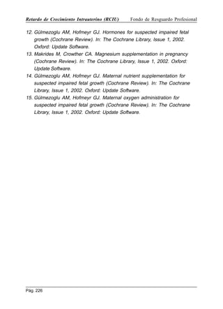 Retardo de Crecimiento Intrauterino (RCIU)

Fondo de Resguardo Profesional

12. Gülmezoglu AM, Hofmeyr GJ. Hormones for suspected impaired fetal
growth (Cochrane Review). In: The Cochrane Library, Issue 1, 2002.
Oxford: Update Software.
13. Makrides M, Crowther CA. Magnesium supplementation in pregnancy
(Cochrane Review). In: The Cochrane Library, Issue 1, 2002. Oxford:
Update Software.
14. Gülmezoglu AM, Hofmeyr GJ. Maternal nutrient supplementation for
suspected impaired fetal growth (Cochrane Review). In: The Cochrane
Library, Issue 1, 2002. Oxford: Update Software.
15. Gülmezoglu AM, Hofmeyr GJ. Maternal oxygen administration for
suspected impaired fetal growth (Cochrane Review). In: The Cochrane
Library, Issue 1, 2002. Oxford: Update Software.

Pág. 226

 