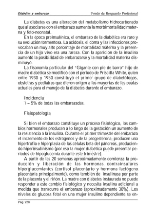 Diabétes y embarazo

Fondo de Resguardo Profesional

La diabetes es una alteración del metabolismo hidrocarbonado
que al asociarse con el embarazo aumenta la morbimortalidad materna y feto-neonatal.
En la época preinsulínica, el embarazo de la diabética era raro y
su evolución tormentosa. La acidosis, el coma y las infecciones provocaban un muy alto porcentaje de mortalidad materna y la presencia de un hijo vivo era una rareza. Con la aparición de la insulina
aumentó la posibilidad de embarazarse y la mortalidad materna disminuyó.
La fisonomía particular del “Gigante con pie de barro” hijo de
madre diabética se modificó con el período de Priscilla White, quien
entre 1930 y 1950 constituyó el primer grupo de diabetólogos,
obstetras y pediatras que dieron origen a las mayorías de las pautas
actuales para el manejo de la diabetes durante el embarazo.
Incidencia
1 – 5% de todas las embarazadas.
Fisiopatología
Si bien el embarazo constituye un proceso fisiológico, los cambios hormonales producen a lo largo de la gestación un aumento de
la resistencia a la insulina. Durante el primer trimestre del embarazo
el incremento de los estrógenos y de la progesterona, producen una
hipertrofia e hiperplasia de las células beta del páncreas, produciendo hiperinsulinismo (por eso la mujer diabética puede presentar períodos de hipoglucemia durante este trimestre).
A partir de las 20 semanas aproximadamente comienza la producción y liberación de las hormonas contrainsulares
hiperglucemiantes (cortisol placentario y hormona lactógeno
placentaria principalmente), como también de insulinasa por parte
de la placenta y el riñón. La madre con diabetes instaurada no puede
responder a este cambio fisiológico y necesita insulina adicional a
medida que transcurre el embarazo (aproximadamente 30%). Los
niveles de glucosa fetal en una mujer insulino dependiente se enPág. 228

 