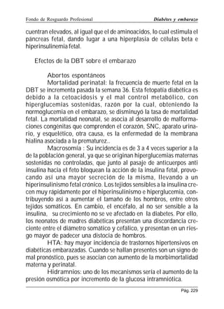 Fondo de Resguardo Profesional

Diabétes y embarazo

cuentran elevados, al igual que el de aminoacidos, lo cual estimula el
páncreas fetal, dando lugar a una hiperplasia de células beta e
hiperinsulinemia fetal.
Efectos de la DBT sobre el embarazo
Abortos espontáneos
Mortalidad perinatal: la frecuencia de muerte fetal en la
DBT se incrementa pasada la semana 36. Esta fetopatía diabética es
debido a la cetoacidosis y el mal control metabólico, con
hiperglucemias sostenidas, razón por la cual, obteniendo la
normoglucemia en el embarazo, se disminuyó la tasa de mortalidad
fetal. La mortalidad neonatal, se asocia al desarrollo de malformaciones congénitas que comprenden el corazón, SNC, aparato urinario, y esquelético, otra causa, es la enfermedad de la membrana
hialina asociada a la prematurez..
Macrosomía : Su incidencia es de 3 a 4 veces superior a la
de la población general, ya que se originan hiperglucemias maternas
sostenidas no controladas, que junto al pasaje de anticuerpos anti
insulina hacia el feto bloquean la acción de la insulina fetal, provocando así una mayor secreción de la misma, llevando a un
hiperinsulinismo fetal crónico. Los tejidos sensibles a la insulina crecen muy rápidamente por el hiperinsulinismo e hiperglucemia, contribuyendo así a aumentar el tamaño de los hombros, entre otros
tejidos somáticos. En cambio, el encéfalo, al no ser sensible a la
insulina, su crecimiento no se ve afectado en la diabetes. Por ello,
los neonatos de madres diabéticas presentan una discordancia creciente entre el diámetro somático y cefálico, y presentan en un riesgo mayor de padecer una distocia de hombros.
HTA: hay mayor incidencia de trastornos hipertensivos en
diabéticas embarazadas. Cuando se hallan presentes son un signo de
mal pronóstico, pues se asocian con aumento de la morbimortalidad
materna y perinatal.
Hidramnios: uno de los mecanismos sería el aumento de la
presión osmótica por incremento de la glucosa intramniótica.
Pág. 229

 