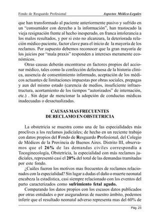 Fondo de Resguardo Profesional

Aspectos Médico-Legales

que han transformado al paciente anteriormente pasivo y sufrido en
un “consumidor con derecho a la información”, han trastocado la
vieja resignación frente al hecho inesperado, en franca intolerancia a
los malos resultados, y por si esto no alcanzara, la deteriorada relación médico paciente, factor clave para el inicio de la mayoría de los
reclamos. Por supuesto debemos reconocer que la gran mayoría de
los juicios por “mala praxis” responden a intereses meramente económicos.
Otras causas deberán encontrarse en factores propios del accionar médico, tales como la confección defectuosa de la historia clínica, ausencia de consentimiento informado, aceptación de los médicos actuantes de limitaciones impuestas por obras sociales, prepagas
y aun del mismo estado (carencia de medios, insuficiente infraestructura, acortamiento de los tiempos “autorizados” de internación,
etc.) . Sin dejar de mencionar la adopción de conductas médicas
inadecuadas o desactualizadas.
CAUSAS MAS FRECUENTES
DE RECLAMO EN OBSTETRICIA
La obstetricia se muestra como una de las especialidades más
proclives a los reclamos judiciales; de hecho en un reciente trabajo
con datos propios del Fondo de Resguardo Profesional, del Colegio
de Médicos de la Provincia de Buenos Aires. Distrito III, observamos que el 26% de las demandas civiles correspondía a
Tocoginecología, Obstetricia, la especialidad con más reclamos judiciales, representó casi el 20% del total de las demandas tramitadas
por este fondo.
¿Cuáles fueron los motivos mas frecuentes de reclamos relacionados con la especialidad? Sin lugar a dudas el daño o muerte neonatal
encabeza la estadística, casi siempre relacionado con los eventos del
parto caracterizados como sufrimiento fetal agudo.
Comparando los datos propios con los escasos datos publicados
por otras entidades o por aseguradoras de nuestro ámbito, podemos
inferir que el resultado neonatal adverso representa mas del 60% de
Pág. 23

 
