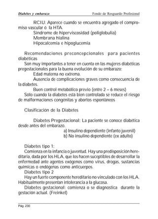 Diabétes y embarazo

Fondo de Resguardo Profesional

RCIU: Aparece cuando se encuentra agregado el compromiso vascular ó la HTA.
Sindrome de hiperviscosidad (poliglobulia)
Membrana hialina
Hipocalcemia e hipoglucemia
Recomendaciones preconcepcionales para pacientes
diabéticas
Son muy importantes a tener en cuenta en las mujeres diabéticas
pregestacionales para la buena evolución de su embarazo;
Edad materna no extrema.
Ausencia de complicaciones graves como consecuencia de
la diabetes.
Buen control metabólico previo (entre 2 – 6 meses)
Sólo cuando la diabetes está bien controlada se reduce el riesgo
de malformaciones congénitas y abortos espontáneos
Clasificación de la Diabetes
Diabetes Pregestacional: La paciente se conoce diabética
desde antes del embarazo.
a) Insulino dependiente (infanto juvenil)
b) No insulino dependiente (ex adulto)
Diabetes tipo 1:
Comienza en la infancia o juventud. Hay una predisposición hereditaria, dada por los HLA, que los hacen suceptibles de desarrollar la
enfermedad ante agentes exógenos como virus, drogas, sustancias
químicas o endógenas como anticuerpos.
Diabetes tipo 2
Hay un fuerte componente hereditario no vinculado con los HLA.
Habitualmente presentan intolerancia a la glucosa.
Diabetes gestacional: comienza o se diagnostica durante la
gestación actual. (Freinkel)
Pág. 230

 