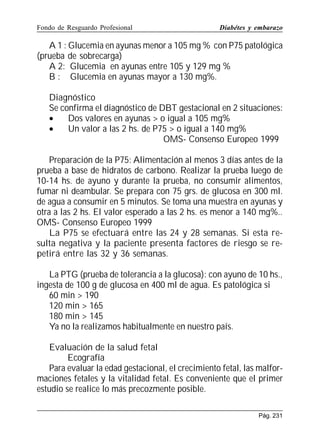 Fondo de Resguardo Profesional

Diabétes y embarazo

A 1 : Glucemia en ayunas menor a 105 mg % con P75 patológica
(prueba de sobrecarga)
A 2: Glucemia en ayunas entre 105 y 129 mg %
B : Glucemia en ayunas mayor a 130 mg%.
Diagnóstico
Se confirma el diagnóstico de DBT gestacional en 2 situaciones:
•
Dos valores en ayunas  o igual a 105 mg%
•
Un valor a las 2 hs. de P75  o igual a 140 mg%
OMS- Consenso Europeo 1999
Preparación de la P75: Alimentación al menos 3 días antes de la
prueba a base de hidratos de carbono. Realizar la prueba luego de
10-14 hs. de ayuno y durante la prueba, no consumir alimentos,
fumar ni deambular. Se prepara con 75 grs. de glucosa en 300 ml.
de agua a consumir en 5 minutos. Se toma una muestra en ayunas y
otra a las 2 hs. El valor esperado a las 2 hs. es menor a 140 mg%..
OMS- Consenso Europeo 1999
La P75 se efectuará entre las 24 y 28 semanas. Si esta resulta negativa y la paciente presenta factores de riesgo se repetirá entre las 32 y 36 semanas.
La PTG (prueba de tolerancia a la glucosa): con ayuno de 10 hs.,
ingesta de 100 g de glucosa en 400 ml de agua. Es patológica si
60 min  190
120 min  165
180 min  145
Ya no la realizamos habitualmente en nuestro país.
Evaluación de la salud fetal
Ecografía
Para evaluar la edad gestacional, el crecimiento fetal, las malformaciones fetales y la vitalidad fetal. Es conveniente que el primer
estudio se realice lo más precozmente posible.
Pág. 231

 