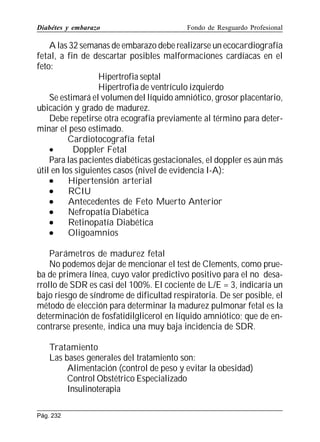 Diabétes y embarazo

Fondo de Resguardo Profesional

A las 32 semanas de embarazo debe realizarse un ecocardiografía
fetal, a fin de descartar posibles malformaciones cardíacas en el
feto:
Hipertrofia septal
Hipertrofia de ventrículo izquierdo
Se estimará el volumen del líquido amniótico, grosor placentario,
ubicación y grado de madurez.
Debe repetirse otra ecografía previamente al término para determinar el peso estimado.
Cardiotocografía fetal
•
Doppler Fetal
Para las pacientes diabéticas gestacionales, el doppler es aún más
útil en los siguientes casos (nivel de evidencia I-A):
•
Hipertensión arterial
•
RCIU
•
Antecedentes de Feto Muerto Anterior
•
Nefropatía Diabética
•
Retinopatía Diabética
•
Oligoamnios
Parámetros de madurez fetal
No podemos dejar de mencionar el test de Clements, como prueba de primera línea, cuyo valor predictivo positivo para el no desarrollo de SDR es casi del 100%. El cociente de L/E = 3, indicaría un
bajo riesgo de síndrome de dificultad respiratoria. De ser posible, el
método de elección para determinar la madurez pulmonar fetal es la
determinación de fosfatidilglicerol en líquido amniótico; que de encontrarse presente, indica una muy baja incidencia de SDR.
Tratamiento
Las bases generales del tratamiento son:
Alimentación (control de peso y evitar la obesidad)
Control Obstétrico Especializado
Insulinoterapia
Pág. 232

 