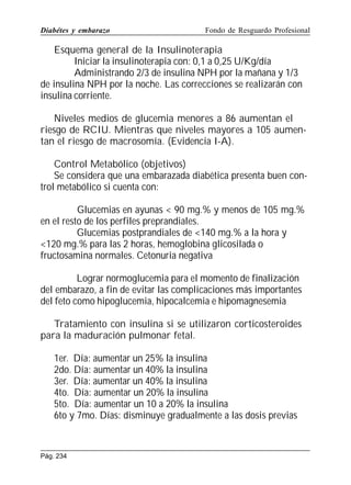 Diabétes y embarazo

Fondo de Resguardo Profesional

Esquema general de la Insulinoterapia
Iniciar la insulinoterapia con: 0,1 a 0,25 U/Kg/día
Administrando 2/3 de insulina NPH por la mañana y 1/3
de insulina NPH por la noche. Las correcciones se realizarán con
insulina corriente.
Niveles medios de glucemia menores a 86 aumentan el
riesgo de RCIU. Mientras que niveles mayores a 105 aumentan el riesgo de macrosomía. (Evidencia I-A).
Control Metabólico (objetivos)
Se considera que una embarazada diabética presenta buen control metabólico si cuenta con:
Glucemias en ayunas  90 mg.% y menos de 105 mg.%
en el resto de los perfiles preprandiales.
Glucemias postprandiales de 140 mg.% a la hora y
120 mg.% para las 2 horas, hemoglobina glicosilada o
fructosamina normales. Cetonuria negativa
Lograr normoglucemia para el momento de finalización
del embarazo, a fin de evitar las complicaciones más importantes
del feto como hipoglucemia, hipocalcemia e hipomagnesemia
Tratamiento con insulina si se utilizaron corticosteroides
para la maduración pulmonar fetal.
1er. Día: aumentar un 25% la insulina
2do. Día: aumentar un 40% la insulina
3er. Día: aumentar un 40% la insulina
4to. Día: aumentar un 20% la insulina
5to. Día: aumentar un 10 a 20% la insulina
6to y 7mo. Días: disminuye gradualmente a las dosis previas

Pág. 234

 