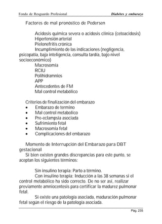 Fondo de Resguardo Profesional

Diabétes y embarazo

Factores de mal pronóstico de Pedersen
Acidosis química severa o acidosis clínica (cetoacidosis)
Hipertensión arterial
Pielonefritis crónica
Incumplimiento de las indicaciones (negligencia,
psicopatía, baja inteligencia, consulta tardía, bajo nivel
socioeconómico)
Macrosomía
RCIU
Polihidramnios
APP
Antecedentes de FM
Mal control metabólico
Criterios de finalización del embarazo
•
Embarazo de termino
•
Mal control metabolico
•
Pre-eclampsia asociada
•
Sufrimiento fetal
•
Macrosomia fetal
•
Complicaciones del embarazo
Momento de Interrupción del Embarazo para DBT
gestacional
Si bien existen grandes discrepancias para este punto, se
aceptan los siguientes términos:
Sin insulino terapia: Parto a término.
Con insulino terapia: Inducción a las 38 semanas si el
control metabólico ha sido correcto. De no ser así, realizar
previamente amniocentesis para certificar la madurez pulmonar
fetal.
Si existe una patología asociada, maduración pulmonar
fetal según el riesgo de la patología asociada.
Pág. 235

 