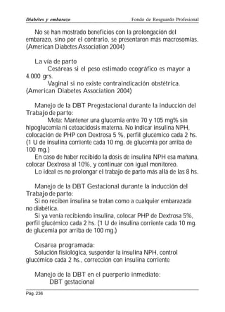 Diabétes y embarazo

Fondo de Resguardo Profesional

No se han mostrado beneficios con la prolongación del
embarazo, sino por el contrario, se presentaron más macrosomías.
(American Diabetes Association 2004)
La vía de parto
Cesáreas si el peso estimado ecográfico es mayor a
4.000 grs.
Vaginal si no existe contraindicación obstétrica.
(American Diabetes Association 2004)
Manejo de la DBT Pregestacional durante la inducción del
Trabajo de parto:
Meta: Mantener una glucemia entre 70 y 105 mg% sin
hipoglucemia ni cetoacidosis materna. No indicar insulina NPH,
colocación de PHP con Dextrosa 5 %, perfil glucémico cada 2 hs.
(1 U de insulina corriente cada 10 mg. de glucemia por arriba de
100 mg.)
En caso de haber recibido la dosis de insulina NPH esa mañana,
colocar Dextrosa al 10%, y continuar con igual monitoreo.
Lo ideal es no prolongar el trabajo de parto más allá de las 8 hs.
Manejo de la DBT Gestacional durante la inducción del
Trabajo de parto:
Si no reciben insulina se tratan como a cualquier embarazada
no diabética.
Si ya venía recibiendo insulina, colocar PHP de Dextrosa 5%,
perfil glucémico cada 2 hs. (1 U de insulina corriente cada 10 mg.
de glucemia por arriba de 100 mg.)
Cesárea programada:
Solución fisiológica, suspender la insulina NPH, control
glucémico cada 2 hs., corrección con insulina corriente
Manejo de la DBT en el puerperio inmediato:
DBT gestacional
Pág. 236

 