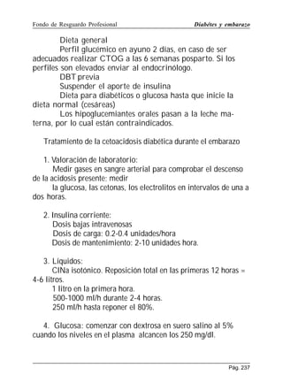 Fondo de Resguardo Profesional

Diabétes y embarazo

Dieta general
Perfil glucémico en ayuno 2 días, en caso de ser
adecuados realizar CTOG a las 6 semanas posparto. Si los
perfiles son elevados enviar al endocrinólogo.
DBT previa
Suspender el aporte de insulina
Dieta para diabéticos o glucosa hasta que inicie la
dieta normal (cesáreas)
Los hipoglucemiantes orales pasan a la leche materna, por lo cual están contraindicados.
Tratamiento de la cetoacidosis diabética durante el embarazo
1. Valoración de laboratorio:
Medir gases en sangre arterial para comprobar el descenso
de la acidosis presente; medir
la glucosa, las cetonas, los electrolitos en intervalos de una a
dos horas.
2. Insulina corriente:
Dosis bajas intravenosas
Dosis de carga: 0.2-0.4 unidades/hora
Dosis de mantenimiento: 2-10 unidades hora.
3. Líquidos:
ClNa isotónico. Reposición total en las primeras 12 horas =
4-6 litros.
1 litro en la primera hora.
500-1000 ml/h durante 2-4 horas.
250 ml/h hasta reponer el 80%.
4. Glucosa: comenzar con dextrosa en suero salino al 5%
cuando los niveles en el plasma alcancen los 250 mg/dl.

Pág. 237

 