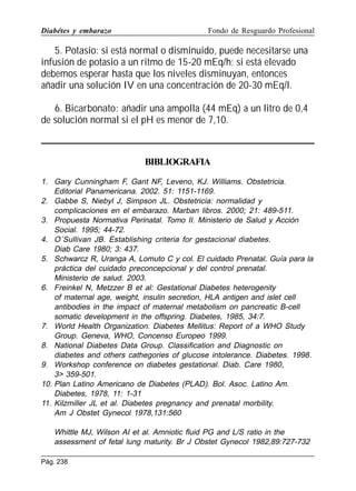 Diabétes y embarazo

Fondo de Resguardo Profesional

5. Potasio: si está normal o disminuido, puede necesitarse una
infusión de potasio a un ritmo de 15-20 mEq/h; si está elevado
debemos esperar hasta que los niveles disminuyan, entonces
añadir una solución IV en una concentración de 20-30 mEq/l.
6. Bicarbonato: añadir una ampolla (44 mEq) a un litro de 0,4
de solución normal si el pH es menor de 7,10.

BIBLIOGRAFIA
1. Gary Cunningham F, Gant NF, Leveno, KJ. Williams. Obstetricia.
Editorial Panamericana. 2002. 51: 1151-1169.
2. Gabbe S, Niebyl J, Simpson JL. Obstetricia: normalidad y
complicaciones en el embarazo. Marban libros. 2000; 21: 489-511.
3. Propuesta Normativa Perinatal. Tomo II. Ministerio de Salud y Acción
Social. 1995; 44-72.
4. O´Sullivan JB. Establishing criteria for gestacional diabetes.
Diab Care 1980; 3: 437.
5. Schwarcz R, Uranga A, Lomuto C y col. El cuidado Prenatal. Guía para la
práctica del cuidado preconcepcional y del control prenatal.
Ministerio de salud. 2003.
6. Freinkel N, Metzzer B et al: Gestational Diabetes heterogenity
of maternal age, weight, insulin secretion, HLA antigen and islet cell
antibodies in the impact of maternal metabolism on pancreatic B-cell
somatic development in the offspring. Diabetes, 1985, 34:7.
7. World Health Organization. Diabetes Mellitus: Report of a WHO Study
Group. Geneva, WHO, Concenso Europeo 1999.
8. National Diabetes Data Group. Classification and Diagnostic on
diabetes and others cathegories of glucose intolerance. Diabetes. 1998.
9. Workshop conference on diabetes gestational. Diab. Care 1980,
3 359-501.
10. Plan Latino Americano de Diabetes (PLAD). Bol. Asoc. Latino Am.
Diabetes, 1978, 11: 1-31
11. Kilzmiller JL et al. Diabetes pregnancy and prenatal morbility.
Am J Obstet Gynecol 1978,131:560
Whittle MJ, Wilson AI et al. Amniotic fluid PG and L/S ratio in the
assessment of fetal lung maturity. Br J Obstet Gynecol 1982,89:727-732
Pág. 238

 