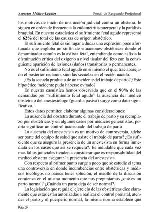 Aspectos Médico-Legales

Fondo de Resguardo Profesional

los motivos de inicio de una acción judicial contra un obstetra, le
siguen en orden de frecuencia la endometritis puerperal y la parálisis
braquial. En nuestra estadística el sufrimiento fetal agudo representó
el 62% del total de las causas de origen obstétrico.
El sufrimiento fetal es sin lugar a dudas una expresión poco afortunada que engloba un sinfín de situaciones obstétricas donde el
denominador común es la asfixia fetal, entendiendo como asfixia la
disminución critica del oxigeno a nivel tisular del feto con la consiguiente aparición de lesiones (daños) transitorias o permanentes.
No es el sufrimiento fetal agudo en si mismo el que, trae aparejado el posterior reclamo, sino las secuelas en el recién nacido.
¿Es la secuela producto de un incidente del trabajo de parto? ¿Este
hipotético incidente pudo haberse evitado?
En nuestra casuística hemos observado que en el 90% de las
demandas por “sufrimiento fetal agudo” la ausencia del medico
obstetra o del anestesiólogo (guardia pasiva) surge como dato significativo.
Estos datos permiten elaborar algunas consideraciones:
La ausencia del obstetra durante el trabajo de parto y su reemplazo por obstétricas y en algunos casos por médicos generalistas, podría significar un control inadecuado del trabajo de parto
La ausencia del anestesista es un motivo de controversia, ¿debe
ser parte del equipo de salud que asiste el trabajo de parto? ¿Es suficiente que se asegure la presencia de un anestesista en forma inmediata en los casos que así se requiera?. Es indudable que cada vez
mas fallos judiciales tienden a considerar que es responsabilidad del
medico obstetra asegurar la presencia del anestesista.
Con respecto al primer punto surge a poco que se estudie el tema
una controversia en donde incumbencias entre obstétricas y médicos tocólogos no parece tener solución, el meollo de la discusión
comienza en el mismo momento que nos preguntamos ¿qué es un
parto normal? ¿Cuándo un parto deja de ser normal?.
La legislación que regula el ejercicio de las obstétricas dice claramente que estas están autorizadas a realizar el control prenatal, atender el parto y el puerperio normal, la misma norma establece que
Pág. 24

 