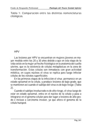 Fondo de Resguardo Profesional

Patología del Tracto Genital inferior

Tabla 1: Comparación entre las distintas nomenclaturas
citológicas.

HPV
Las lesiones por HPV se encuentran en mujeres jóvenes en mayor medida entre los 20 y 30 años debido a que en esta etapa de la
vida existe en la mujer un hecho fisiológico en la anatomía del cuello
uterino, que es la existencia de células metaplásicas en la zona de
transformación. Estas células son inmaduras con gran actividad
mitótica, en cuyos núcleos el virus se replica para luego infectar
células de los estratos superficiales
En las primeras etapas de la infección el virus permanece en un
estado episomal en la célula, y produce lesiones de bajo grado, que
se mantienen así cuando el subtipo del virus es de bajo riesgo (Tabla
2).
Cuando el subtipo involucrado es de alto riesgo, el virus luego de
estar en estado episomal, entra en el núcleo de la célula y pasa a
integrarse en el genoma celular para dar lugar a lesiones de alto grado e incluso a carcinoma invasor, ya que altera el genoma de la
célula huésped.

Pág. 241

 