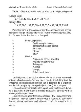 Patología del Tracto Genital inferior

Fondo de Resguardo Profesional

Tabla 2: Clasificación del HPV de acuerdo al riesgo oncogénico

Riesgo Bajo
6,11,40,42,43,44,54,61,70,72,81
RiesgoAlto
16,18,30,31,33,35,39,45,51,53,56,58, 59,68,73,82
Para el desarrollo de una neoplasia intracelular no es solo necesario que el subtipo involucrado sea de Alto Riesgo oncogénico, existen factores determinantes en el huésped:
•
o
o
o
o
o
•
o
o
o
o
o
o

Inmunodepresión:
Corticoterapia crónica
Trasplante hepático o renal
Embarazo
Stress
SIDA
Habitos
Número de parejas sexuales
Método anticonceptivo
Tabaquismo
Alcohol
Drogas
Estado nutricional

Las imágenes colposcópicas observadas en el embarazo son similares a las observadas fuera de este. Los criterios de biopsia de las
imágenes colposcópicas en general, van a depender de la experiencia del colposcopista y la sospecha (alta o baja) de la imagen.
Los condilomas clínicos tienden a proliferar y extenderse durante la gestación, mientras que a menudo después del parto se verifica
una regresión espontánea.
La existencia de una infección genital por HPV en una embarazada pone en riesgo de transmisión del virus al neonato. El epitelio de
las vías aéreas superiores es el sitio más común de infección en el
Pág. 242

 