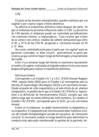 Patología del Tracto Genital inferior

Fondo de Resguardo Profesional

CIN
El parto en las lesiones intraepiteliales, pueden realizarse por vía
vaginal o por cesárea según criterio obstétrico.
Se diferirá el tratamiento definitivo hasta después del parto. Ya
que el embarazo no presenta influencias sobre el CIN. La presencia
de CIN durante el embarazo puede ser controlada periódicamente
con exámenes clínicos y colposcópicos. Cave recalcar que si bien
no se conoce con certeza, estudios de cohorte demuestran que entre
el 30 y 70 % de los CIN III progresan a carcinoma invasor en 10
a 12 años.
No existe contraindicación para el parto por vía vaginal; pero en
pacientes conizadas, se debe recurrir generalmente al parto por
cesárea,ya que existiría mayor riesgo de hemorragias y traumatismos
del cuello.
Entre 4 y 6 semanas luego del mismo se examinará nuevamente
el cuello y la vagina, realizando un legrado endocervical y una nueva
biopsia dirigida para realizar el tratamiento definitivo.
Microcarcinoma
Corresponde a un Estadio I A 1 y I A 2. (FIGO Annual Repport
1994, vigente hasta 2003) pero el Estadio I a2 corresponde para la
Society of Gynecologic Oncologists (SGO) a un carcinoma invasor.
Desde un punto de vista esquemático y al solo efecto de un planteo
comparativo, es posible decir que el Estadío l A1 (FIGO) es equivalente a la definición de microcarcinoma (SGO), excepto que esta
última exige que no exista infiltración linfo-hemática. En cambio el
Estadío I A2 (FIGO) corresponde para la SGO, ya a un carcinoma
invasor.
Existe en el embarazo un doble inconveniente su diagnóstico y
su terapéutica. El diagnóstico de microinvasión debe realizarse a través del estudio histopatológico seriado de una pieza de conización
cervical. Es necesario evaluar el riesgo beneficio para determinar la
conducta más adecuada considerando la opinión de la paciente, dePág. 244

 