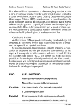 Fondo de Resguardo Profesional

Patología del Tracto Genital inferior

bido a la morbilidad representada por hemorragias y eventual aborto
o parto pretermino. Se debe recordar la alta tasa de lesiones residuales
y conos insuficientes. Autores como Disaia y Creasman (Oncología
Ginecológica Clínica, 1999) consideran que la microinvasión es la
única indicación absoluta de conización, pero aclaran que la misma
debe ser amplia y plana. Lo que significaría en términos quirúrgicos
un cono chato. Otros autores consideran que se puede realizar control mensual clínico y colposcópico, hasta el término del embarazo
reiterando las biopsias dirigidas si se observan cambios.
Carcinoma Invasor
A diferencia de CIN que puede ser tratado y estudiado luego del
embarazo. El carcinoma invasor debe estadificarse durante el embarazo para permitir su rápido tratamiento.
Si bien esta discutido, la presencia del embrión impediría la realización de urograma excretor por el posible daño genético de los
rayos x. La ecografía permite valorar el volumen cervical, técnica
no estandarizada según FIGO, sin contar las modificaciones
gravídicas. Pero es de gran utilidad para el estudio del árbol urinario.
La cistoscopia y la rectosigmoideoscopía pueden realizarse normalmente. En el tacto rectovaginal se acentúan las limitaciones existentes fuera del estado gravidopuerperal.
FIGO

CUELLO UTERINO
No se puede valorar el tumor primario
No existe evidencia del tumor primario

Estadio 0

Carcinoma in situ. Carcinoma Intraepitelial
o Carcinoma preinvasor

Estadio I

El carcinoma se limita estrictamente al cuello
uterino (debe descartarse extensión al cuerpo uterino).
Pág. 245

 