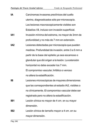 Patología del Tracto Genital inferior

IA

Fondo de Resguardo Profesional

Carcinomas invasores preclínicos del cuello
uterino, diagnosticados sólo por microscopía.
Las lesiones macroscopicamente visibles son
Estadíos I B, incluso con invasión superficial.

IA1

Invasión mínima del estroma, no mayor de 3mm de
profundidad y no más de 7 mm en extensión.

IA2

Lesiones detectadas por microscopía que pueden
medirse. Profundidad de invasión, entre 3 a 5 mm a
partir de la base del epitelio ya sea escamoso o
glandular que dió origen a la lesión. La extensión
horizontal no debe exceder los 7 mm.
El compromiso vascular, linfático o venoso
no altera la estadificación.

IB

Lesiones microscópicas de mayores dimensiones
que las correspondientes al estadio IA2, visibles o
no clínicamente. El compromiso vascular debe ser
registrado pero no altera la estadificación.

IB1

Lesión clínica no mayor de 4 cm. en su mayor
dimensión.

IB2

Lesión clínica de tamaño mayor a 4 cm. en su
mayor dimensión.

Pág. 246

 