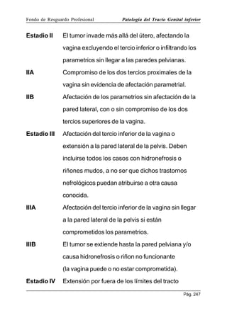 Fondo de Resguardo Profesional

Estadio II

Patología del Tracto Genital inferior

El tumor invade más allá del útero, afectando la
vagina excluyendo el tercio inferior o infiltrando los
parametrios sin llegar a las paredes pelvianas.

IIA

Compromiso de los dos tercios proximales de la
vagina sin evidencia de afectación parametrial.

IIB

Afectación de los parametrios sin afectación de la
pared lateral, con o sin compromiso de los dos
tercios superiores de la vagina.

Estadio III

Afectación del tercio inferior de la vagina o
extensión a la pared lateral de la pelvis. Deben
incluirse todos los casos con hidronefrosis o
riñones mudos, a no ser que dichos trastornos
nefrológicos puedan atribuirse a otra causa
conocida.

IIIA

Afectación del tercio inferior de la vagina sin llegar
a la pared lateral de la pelvis si están
comprometidos los parametrios.

IIIB

El tumor se extiende hasta la pared pelviana y/o
causa hidronefrosis o riñon no funcionante
(la vagina puede o no estar comprometida).

Estadio IV

Extensión por fuera de los límites del tracto
Pág. 247

 