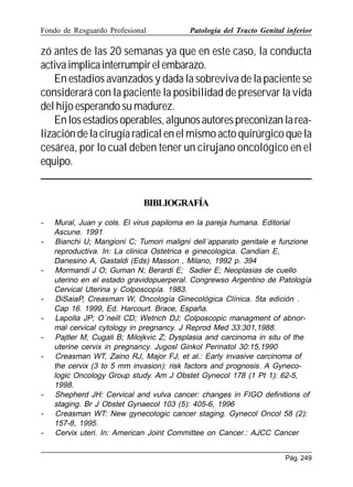 Fondo de Resguardo Profesional

Patología del Tracto Genital inferior

zó antes de las 20 semanas ya que en este caso, la conducta
activa implica interrumpir el embarazo.
En estadios avanzados y dada la sobreviva de la paciente se
considerará con la paciente la posibilidad de preservar la vida
del hijo esperando su madurez.
En los estadios operables, algunos autores preconizan la realización de la cirugía radical en el mismo acto quirúrgico que la
cesárea, por lo cual deben tener un cirujano oncológico en el
equipo.

BIBLIOGRAFÍA
-

-

-

-

Mural, Juan y cols. El virus papiloma en la pareja humana. Editorial
Ascune. 1991
Bianchi U; Mangioni C; Tumori maligni dell´apparato genitale e funzione
reproductiva. In: La clinica Ostetrica e ginecologica. Candian E,
Danesino A, Gastaldi (Eds) Masson , Milano, 1992 p. 394
Mormandi J O; Guman N; Berardi E; Sadier E; Neoplasias de cuello
uterino en el estado gravidopuerperal. Congrewso Argentino de Patología
Cervical Uterina y Colposcopía. 1983.
DiSaiaP, Creasman W, Oncología Ginecológica Clínica. 5ta edición .
Cap 16. 1999, Ed. Harcourt. Brace, España.
Lapolla JP; O´neill CD; Wetrich DJ; Colposcopic managment of abnormal cervical cytology in pregnancy. J Reprod Med 33:301,1988.
Pajtler M; Cugali B; Milojkvic Z; Dysplasia and carcinoma in situ of the
uterine cervix in pregnancy. Jugosl Ginkol Perinatol 30:15,1990
Creasman WT, Zaino RJ, Major FJ, et al.: Early invasive carcinoma of
the cervix (3 to 5 mm invasion): risk factors and prognosis. A Gynecologic Oncology Group study. Am J Obstet Gynecol 178 (1 Pt 1): 62-5,
1998.
Shepherd JH: Cervical and vulva cancer: changes in FIGO definitions of
staging. Br J Obstet Gynaecol 103 (5): 405-6, 1996
Creasman WT: New gynecologic cancer staging. Gynecol Oncol 58 (2):
157-8, 1995.
Cervix uteri. In: American Joint Committee on Cancer.: AJCC Cancer
Pág. 249

 