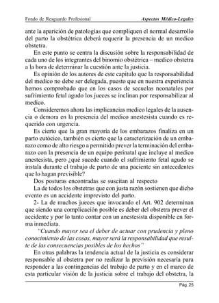 Fondo de Resguardo Profesional

Aspectos Médico-Legales

ante la aparición de patologías que compliquen el normal desarrollo
del parto la obstétrica deberá requerir la presencia de un medico
obstetra.
En este punto se centra la discusión sobre la responsabilidad de
cada uno de los integrantes del binomio obstétrica – medico obstetra
a la hora de determinar la cuestión ante la justicia.
Es opinión de los autores de este capitulo que la responsabilidad
del medico no debe ser delegada, puesto que en nuestra experiencia
hemos comprobado que en los casos de secuelas neonatales por
sufrimiento fetal agudo los jueces se inclinan por responsabilizar al
medico.
Consideremos ahora las implicancias medico legales de la ausencia o demora en la presencia del medico anestesista cuando es requerido con urgencia.
Es cierto que la gran mayoría de los embarazos finaliza en un
parto eutócico, también es cierto que la caracterización de un embarazo como de alto riesgo a permitido prever la terminación del embarazo con la presencia de un equipo perinatal que incluye al medico
anestesista, pero ¿qué sucede cuando el sufrimiento fetal agudo se
instala durante el trabajo de parto de una paciente sin antecedentes
que lo hagan previsible?
Dos posturas encontradas se suscitan al respecto
La de todos los obstetras que con justa razón sostienen que dicho
evento es un accidente imprevisto del parto.
2- La de muchos jueces que invocando el Art. 902 determinan
que siendo una complicación posible es deber del obstetra prever el
accidente y por lo tanto contar con un anestesista disponible en forma inmediata.
“Cuando mayor sea el deber de actuar con prudencia y pleno
conocimiento de las cosas, mayor será la responsabilidad que resulte de las consecuencias posibles de los hechos”
En otras palabras la tendencia actual de la justicia es considerar
responsable al obstetra por no realizar la previsión necesaria para
responder a las contingencias del trabajo de parto y en el marco de
esta particular visión de la justicia sobre el trabajo del obstetra, la
Pág. 25

 