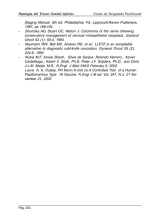 Patología del Tracto Genital inferior

-

-

-

Fondo de Resguardo Profesional

Staging Manual. 5th ed. Philadelphia, Pa: Lippincott-Raven Publishers,
1997, pp 189-194.
Shumsky AG, Stuart GC, Nation J: Carcinoma of the cervix following
conservative management of cervical intraepithelial neoplasia. Gynecol
Oncol 53 (1): 50-4, 1994.
Naumann RW, Bell MC, Alvarez RD, et al.: LLETZ is an acceptable
alternative to diagnostic cold-knife conization. Gynecol Oncol 55 (2):
224-8, 1994
Nubia M,F. Xavier Bosch, Silvia de Sanjos. Rolando Herrero, Xavier
Castellsagu., Keerti V. Shah, Ph.D. Peter J.F. Snijders, Ph.D., and Chris
J.L.M. Meijer, M.D., N Engl J Med 348;6 February 6, 2003
Laura A. K, Outsky, PH Kevin A and co A Controlled Trial of a Human
PapillomaVirus Type 16 Vaccine. N Engl J M ed, Vol. 347, N o. 21 November 21, 2002

Pág. 250

 