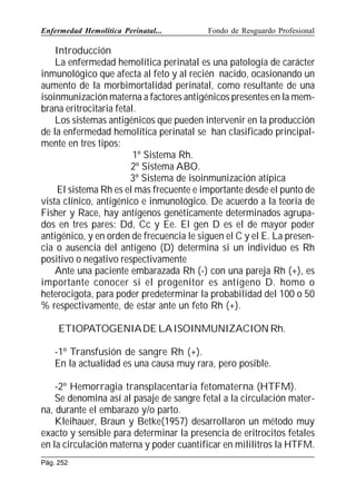 Enfermedad Hemolítica Perinatal...

Fondo de Resguardo Profesional

Introducción
La enfermedad hemolítica perinatal es una patología de carácter
inmunológico que afecta al feto y al recién nacido, ocasionando un
aumento de la morbimortalidad perinatal, como resultante de una
isoinmunización materna a factores antigénicos presentes en la membrana eritrocitaria fetal.
Los sistemas antigénicos que pueden intervenir en la producción
de la enfermedad hemolítica perinatal se han clasificado principalmente en tres tipos:
1º Sistema Rh.
2º Sistema ABO.
3º Sistema de isoinmunización atípica
El sistema Rh es el más frecuente e importante desde el punto de
vista clínico, antigénico e inmunológico. De acuerdo a la teoria de
Fisher y Race, hay antígenos genéticamente determinados agrupados en tres pares: Dd, Cc y Ee. El gen D es el de mayor poder
antigénico, y en orden de frecuencia le siguen el C y el E. La presencia o ausencia del antígeno (D) determina si un individuo es Rh
positivo o negativo respectivamente
Ante una paciente embarazada Rh (-) con una pareja Rh (+), es
importante conocer si el progenitor es antígeno D. homo o
heterocigota, para poder predeterminar la probabilidad del 100 o 50
% respectivamente, de estar ante un feto Rh (+).
ETIOPATOGENIA DE LA ISOINMUNIZACION Rh.
-1º Transfusión de sangre Rh (+).
En la actualidad es una causa muy rara, pero posible.
-2º Hemorragia transplacentaria fetomaterna (HTFM).
Se denomina así al pasaje de sangre fetal a la circulación materna, durante el embarazo y/o parto.
Kleihauer, Braun y Betke(1957) desarrollaron un método muy
exacto y sensible para determinar la presencia de eritrocitos fetales
en la circulación materna y poder cuantificar en mililitros la HTFM.
Pág. 252

 
