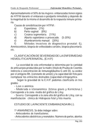 Fondo de Resguardo Profesional

Enfermedad Hemolítica Perinatal...

Aproximadamente el 50% de las mujeres embarazadas tienen signos
de HTFM durante el embarazo o postparto inmediato y depende de
la magnitud de la misma el desarrollo de la respuesta inmune primaria.
Causas de sensibilización por HTFM :
a)
Espontánea. (1%)
b)
Parto vaginal. (8%)
c)
Cesárea segmentária. (11%)
d)
Aborto espontáneo o provocado. (5-20%)
e)
Alumbramiento manual. (20%)
f)
Métodos invasivos de diagnostico prenatal: Ej.
Amniocentésis, biopsia de vellosidades coriales, biopsia placentaria.
etc.
CLASIFICACIÓN DE SEVERIDAD DE LA ENFERMEDAD
HEMOLITICA PERINATAL. (E.H.P.)
La severidad de esta enfermedad se determina por la cantidad
de anticuerpos producidos por la madre (título de Prueba de Coombs
indirecta o concentración de inmunoglobulina G anti D), su avidez
por el antígeno Rh. (constante de unión) y la capacidad del feto para
reemplazar los eritrocitos destruidos (capacidad eritropoyética.
Según la gravedad de la E.H.P. podemos clasificarla en tres
grados:
- Leve o anémica.
- Moderada o icteroanémica: (Icterus gravis y Kernicterus )
Corresponde a la zona media del gráfico de Liley.
- Severa: Corresponde a la zona alta del gráfico de Liley, con su
manifestación clínica de Hidropesía fetal y feto muerto.
ESTUDIO DE LA PACIENTE EMBARAZADA Rh (-).
1º-ANAMNESIS. Se debe indagar sobre:
- Antecedentes de transfusiones.
- Antecedentes obstétricos y neonatales: Número de partos, abortos
Pág. 253

 