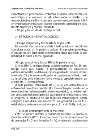 Enfermedad Hemolítica Perinatal...

Fondo de Resguardo Profesional

espontáneos o provocados, embarazo ectópico, antecedentes de
metrorrágia en el embarazo actual, antecedentes de profilaxis con
inmunoglobulina anti D en embarazos previos y antecedentes de E.H.P.
en embarazos previos especificando el grado de la patología y tratamiento obstétrico y neonatal realizado.
- Grupo y factor Rh. de la pareja actual.
2º- ESTUDIOS HEMATOLOGICOS.
- Grupo sanguíneo y factor Rh de la paciente
Es esencial efectuar este análisis a toda grávida en su primera
consulta prenatal, sin importar su paridad ni las pruebas que se haya
efectuado en otro laboratorio o nosocomio, dado que existe la probabilidad de haber sido mal agrupada.
-Grupo sanguíneo y factor Rh de la pareja actual.
Si él es Rh (-), no habrá riesgo de isoinmunización Rh. Sin embargo dado que existe la probabilidad de embarazos
extramatrimoniales, se debe realizar una prueba de Coombs indirecta entre las 32 y 34 semanas de gestación, quedando a criterio médico la solicitud de la misma en forma mensual, especialmente en pacientes Rh. (-) sensibilizadas .
A toda paciente embarazada Rh (-) o (+) con antecedentes de
enfermedad hemolítica neonatal (Ej. Luminoterapia, transfusión o
exanguinotransfusión neonatal, anemia neonatal. ), se le debe realizar un estudio del panel genético para descartar anticuerpos ajenos
al antígeno D, producto de una respuesta inmunológica contra
antígenos E o C del mismo sistema Rh., antígenos del sistema ABO
o del sistema de isoinmunización atípica .,Ej. Kell, Duffy, Kidd, etc.
- Título de anticuerpos anti-D maternos
Estos se pueden detectar y cuantificar mediante la prueba de
Coombs indirecta (PCI). Esta consiste en mezclar el suero materno
de una mujer Rh (-) con hematíes Rh (+), empleando también suero
Pág. 254

 