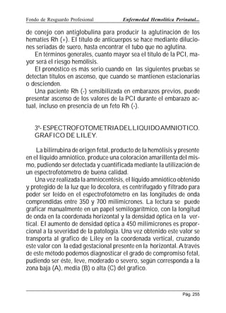 Fondo de Resguardo Profesional

Enfermedad Hemolítica Perinatal...

de conejo con antiglobulina para producir la aglutinación de los
hematíes Rh (+). El título de anticuerpos se hace mediante diluciones seriadas de suero, hasta encontrar el tubo que no aglutina.
En términos generales, cuanto mayor sea el título de la PCI, mayor será el riesgo hemólisis.
El pronóstico es más serio cuando en las siguientes pruebas se
detectan títulos en ascenso, que cuando se mantienen estacionarias
o descienden.
Una paciente Rh (-) sensibilizada en embarazos previos, puede
presentar ascenso de los valores de la PCI durante el embarazo actual, incluso en presencia de un feto Rh (-).
3º- ESPECTROFOTOMETRIADELLIQUIDOAMNIOTICO.
GRAFICO DE LILEY.
La bilirrubina de origen fetal, producto de la hemólisis y presente
en el líquido amniótico, produce una coloración amarillenta del mismo, pudiendo ser detectada y cuantificada mediante la utilización de
un espectrofotómetro de buena calidad.
Una vez realizada la amniocentésis, el líquido amniótico obtenido
y protegido de la luz que lo decolora, es centrifugado y filtrado para
poder ser leído en el espectrofotómetro en las longitudes de onda
comprendidas entre 350 y 700 milimicrones. La lectura se puede
graficar manualmente en un papel semilogarítmico, con la longitud
de onda en la coordenada horizontal y la densidad óptica en la vertical. El aumento de densidad óptica a 450 milimicrones es proporcional a la severidad de la patología. Una vez obtenido este valor se
transporta al grafico de Liley en la coordenada vertical, cruzando
este valor con la edad gestacional presente en la horizontal. A través
de este método podemos diagnosticar el grado de compromiso fetal,
pudiendo ser éste, leve, moderado o severo, según corresponda a la
zona baja (A), media (B) o alta (C) del grafico.

Pág. 255

 