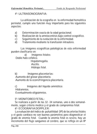 Enfermedad Hemolítica Perinatal...

Fondo de Resguardo Profesional

4º- ULTRASONOGRAFIA:
La utilización de la ecografía en la enfermedad hemolítica
perinatal, cumple una función muy importante para los siguientes
aspectos:
a)
b)
c)
d)

Determinación exacta de la edad gestacional.
Realización de la amniocentésis bajo control ecográfico.
Seguimiento de la evolución de la enfermedad.
Tratamiento mediante la transfusión intraútero.

Las imágenes ecográficas patológicas de esta enfermedad
pueden clasificarse en:
a)
Imágenes fetales:
Doble halo cefálico.
Hepatomegalia.
Ascitis.
Hidrops fetal.
b)
Imágenes placentarias:
Aumento del grosor placentario.
Aumento de la ecorrefringencia placentaria.
c)
Imágenes del líquido amniótico:
Hidramnios.
Eventualmente oligoámnios.
5º- MONITOREO FETAL:
Se realizara a partir de las 32 -34 semanas, uno o dos semanalmente, según criterio medico y el grado de compromiso fetal.
6º- ECOGRAFIA DOPPLER:
La evaluación del índice de pulsatilidad (IP) de las arterias fetales
y el gasto cardíaco no son buenos parámetros para diagnosticar el
grado de anemia fetal. Cuando la anemia fetal es severa, hay un
incremento del flujo sanguíneo al cerebro, que se refleja en un IP
Pág. 256

 