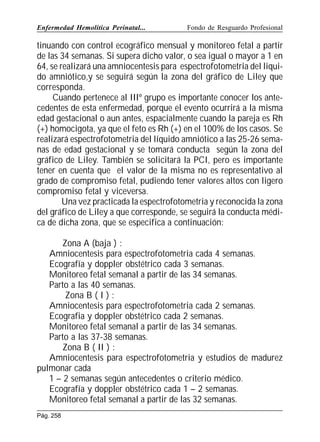 Enfermedad Hemolítica Perinatal...

Fondo de Resguardo Profesional

tinuando con control ecográfico mensual y monitoreo fetal a partir
de las 34 semanas. Si supera dicho valor, o sea igual o mayor a 1 en
64, se realizará una amniocentesis para espectrofotometria del liquido amniótico,y se seguirá según la zona del gráfico de Liley que
corresponda.
Cuando pertenece al IIIº grupo es importante conocer los antecedentes de esta enfermedad, porque el evento ocurrirá a la misma
edad gestacional o aun antes, espacialmente cuando la pareja es Rh
(+) homocigota, ya que el feto es Rh (+) en el 100% de los casos. Se
realizará espectrofotometria del líquido amniótico a las 25-26 semanas de edad gestacional y se tomará conducta según la zona del
gráfico de Liley. También se solicitará la PCI, pero es importante
tener en cuenta que el valor de la misma no es representativo al
grado de compromiso fetal, pudiendo tener valores altos con ligero
compromiso fetal y viceversa.
Una vez practicada la espectrofotometria y reconocida la zona
del gráfico de Liley a que corresponde, se seguirá la conducta médica de dicha zona, que se especifica a continuación:
Zona A (baja ) :
Amniocentesis para espectrofotometria cada 4 semanas.
Ecografía y doppler obstétrico cada 3 semanas.
Monitoreo fetal semanal a partir de las 34 semanas.
Parto a las 40 semanas.
Zona B ( I ) :
Amniocentesis para espectrofotometria cada 2 semanas.
Ecografia y doppler obstétrico cada 2 semanas.
Monitoreo fetal semanal a partir de las 34 semanas.
Parto a las 37-38 semanas.
Zona B ( II ) :
Amniocentesis para espectrofotometria y estudios de madurez
pulmonar cada
1 – 2 semanas según antecedentes o criterio médico.
Ecografía y doppler obstétrico cada 1 – 2 semanas.
Monitoreo fetal semanal a partir de las 32 semanas.
Pág. 258

 
