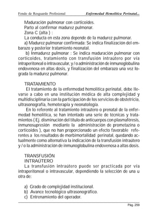 Fondo de Resguardo Profesional

Enfermedad Hemolítica Perinatal...

Maduración pulmonar con corticoides.
Parto al confirmar madurez pulmonar.
Zona C (alta ) :
La conducta en esta zona depende de la madurez pulmonar.
a) Madurez pulmonar confirmada: Se indica finalización del embarazo y posterior tratamiento neonatal.
b) Inmadurez pulmonar : Se indica maduración pulmonar con
corticoides, tratamiento con transfusión intraútero por vía
intraperitoneal o intravascular, y / o administración de inmunoglobulina
endovenosa en altas dosis, y finalización del embarazo una vez lograda la madurez pulmonar.
TRATAMIENTO
El tratamiento de la enfermedad hemolitica perinatal, debe llevarse a cabo en una institución médica de alta complejidad y
multidisciplinaria con la participación de los servicios de obstetricia,
ultrasonografía, hemoterapia y neonatología.
En lo referente al tratamiento intraútero o prenatal de la enfermedad hemolítica, se han intentado una serie de técnicas y tratamientos ( Ej. disminución del título de anticuerpos con plasmaféresis,
inmunosupresión mediante la administración de prometazina o
corticoides ), que no han proporcionado un efecto favorable referentes a los resultados de morbimortalidad perinatal, quedando actualmente como alternativa la indicación de la transfusión intraútero
y / o la administración de inmunoglobulina endovenosa a altas dosis.
TRANSFUSIÓN
INTRAÚTERO
La transfusión intraútero puede ser practicada por vía
intraperitoneal o intravascular, dependiendo la selección de una u
otra de:
a) Grado de complejidad institucional.
b) Avance tecnológico ultrasonográfico.
c) Entrenamiento del operador.
Pág. 259

 