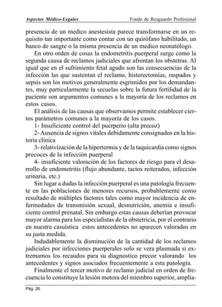 Aspectos Médico-Legales

Fondo de Resguardo Profesional

presencia de un medico anestesista parece transformarse en un requisito tan importante como contar con un quirófano habilitado, un
banco de sangre o la misma presencia de un medico neonatólogo.
En otro orden de cosas la endometritis puerperal surge como la
segunda causa de reclamos judiciales que afrontan los obstetras. Al
igual que en el sufrimiento fetal agudo son las consecuencias de la
infección las que sustentan el reclamo, histerectomías, raspados y
sepsis son los motivos generalmente esgrimidos por los demandantes, muy particularmente la secuelas sobre la futura fertilidad de la
paciente son argumentos comunes a la mayoría de los reclamos en
estos casos.
El análisis de las causas que observamos permite establecer ciertos parámetros comunes a la mayoría de los casos.
1- Insuficiente control del puerperio (alta precoz)
2- Ausencia de signos vitales debidamente consignados en la historia clínica
3- relativización de la hipertermia y de la taquicardia como signos
precoces de la infección puerperal
4- insuficiente valoración de los factores de riesgo para el desarrollo de endometritis (flujo abundante, tactos reiterados, infección
urinaria, etc.)
Sin lugar a dudas la infección puerperal es una patología frecuente en las poblaciones de menores recursos, probablemente como
resultado de múltiples factores tales como mayor incidencia de enfermedades de transmisión sexual, desnutrición, anemia e insuficiente control prenatal. Sin embargo estas causas deberían provocar
mayor alarma para los especialistas de la obstetricia, por el contrario
en nuestra casuística estos antecedentes no aparecen valorados en
su justa medida.
Indudablemente la disminución de la cantidad de los reclamos
judiciales por infecciones puerperales solo se vera plasmada si extremamos los recaudos para su diagnostico precoz valorando los
antecedentes y signos asociados frecuentemente a esta patología.
Finalmente el tercer motivo de reclamo judicial en orden de frecuencia lo constituye la lesión motora del miembro superior, ampliaPág. 26

 