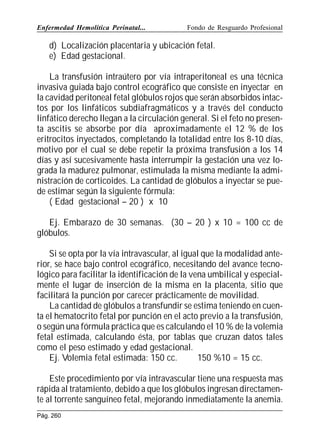 Enfermedad Hemolítica Perinatal...

Fondo de Resguardo Profesional

d) Localización placentaria y ubicación fetal.
e) Edad gestacional.
La transfusión intraútero por vía intraperitoneal es una técnica
invasiva guiada bajo control ecográfico que consiste en inyectar en
la cavidad peritoneal fetal glóbulos rojos que serán absorbidos intactos por los linfáticos subdiafragmáticos y a través del conducto
linfático derecho llegan a la circulación general. Si el feto no presenta ascitis se absorbe por día aproximadamente el 12 % de los
eritrocitos inyectados, completando la totalidad entre los 8-10 días,
motivo por el cual se debe repetir la próxima transfusión a los 14
días y así sucesivamente hasta interrumpir la gestación una vez lograda la madurez pulmonar, estimulada la misma mediante la administración de corticoides. La cantidad de glóbulos a inyectar se puede estimar según la siguiente fórmula:
( Edad gestacional – 20 ) x 10
Ej. Embarazo de 30 semanas. (30 – 20 ) x 10 = 100 cc de
glóbulos.
Si se opta por la vía intravascular, al igual que la modalidad anterior, se hace bajo control ecográfico, necesitando del avance tecnológico para facilitar la identificación de la vena umbilical y especialmente el lugar de inserción de la misma en la placenta, sitio que
facilitará la punción por carecer prácticamente de movilidad.
La cantidad de glóbulos a transfundir se estima teniendo en cuenta el hematocrito fetal por punción en el acto previo a la transfusión,
o según una fórmula práctica que es calculando el 10 % de la volemia
fetal estimada, calculando ésta, por tablas que cruzan datos tales
como el peso estimado y edad gestacional.
Ej. Volemia fetal estimada: 150 cc.
150 %10 = 15 cc.
Este procedimiento por vía intravascular tiene una respuesta mas
rápida al tratamiento, debido a que los glóbulos ingresan directamente al torrente sanguíneo fetal, mejorando inmediatamente la anemia.
Pág. 260

 